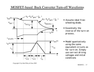 MOSFETs - 17
Copyright © by John Wiley & Sons 2003
t
t
i (t)
G
v (t)
G S
V
G G V
GS,I
o
= R (C + C )
gd2 g s
G
t
= R (C + C )
gd1 g s
G
t1
2
V
in
t
d(off)
t
rv1
t
rv2 t
f i
I
o
v (t)
D S
i (t)
D
V
GS(th)
MOSFET-based Buck Converter Turn-off Waveforms
• Assume ideal fr ee-
wheeling diode.
• Essentially the
inver se of the tur n- on
pr ocess.
• Model quanitatively
using the same
equivalent cir cuits as
for tur n- on. Simply
use cor r ect dr iving
voltages and initial
conditions
 