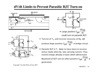 MOSFETs - 18
Copyright © by John Wiley & Sons 2003
• Turn-on of T+ and reverse recovery of Df- will
produce large positive Cgd
dvDS
dt
in bridge circuit.
• Parasitic BJT in T- likely to have been in reverse
active mode when Df- was carrying current. Thus
stored charge already in base which will increase
likeyhood of BJT turn-on when positive Cgd
dvDS
dt
is
generated.
D
G
S
Cgd
parasitic
B J T
D
F+
T +
T -
I o
D
L -
D
L+
F -
D
dV/dt Limits to Prevent Parasitic BJT Turn-on
N
N
P P
+
+ +
N
N
source
gate
drain
Cgd
• Large positive Cgd
dVDS
dt
could turn on parasitic BJT.
 