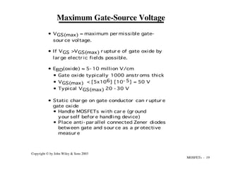 MOSFETs - 19
Copyright © by John Wiley & Sons 2003
• VGS(max) = maximum per missible gate-
sour ce voltage.
• If VGS >VGS(max) r uptur e of gate oxide by
lar ge electr ic fields possible.
• EBD(oxide) ≈ 5- 10 million V/cm
• Gate oxide typically 1000 anstr oms thick
• VGS(max) < [5x106] [10- 5] = 50 V
• Typical VGS(max) 20 - 30 V
• Static char ge on gate conductor can r uptur e
gate oxide
• Handle MOSFETs with car e (gr ound
your self befor e handling device)
• Place anti- par allel connected Zener diodes
between gate and sour ce as a pr otective
measur e
Maximum Gate-Source Voltage
 