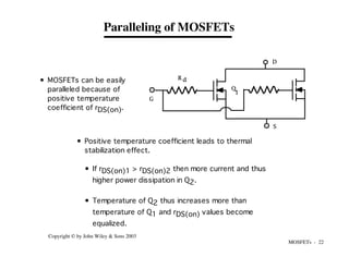 MOSFETs - 22
Copyright © by John Wiley & Sons 2003
R d
G
D
S
Q
1
Paralleling of MOSFETs
• MOSFETs can be easily
paralleled because of
positive temperature
coefficient of rDS(on).
• Positive temperature coefficient leads to thermal
stabilization effect.
• If rDS(on)1 > rDS(on)2 then more current and thus
higher power dissipation in Q2.
• Temperature of Q2 thus increases more than
temperature of Q1 and rDS(on) values become
equalized.
 