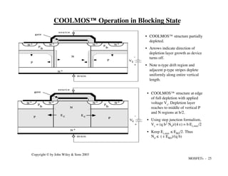 MOSFETs - 25
Copyright © by John Wiley & Sons 2003
COOLMOS™ Operation in Blocking State
• COOLMOS™ structure partially
depleted.
• Arrows indicate direction of
depletion layer growth as device
turns off.
• Note n-type drift region and
adjacent p-type stripes deplete
uniformly along entire vertical
length.
• COOLMOS™ structure at edge
of full depletion with applied
voltage Vc. Depletion layer
reaches to middle of vertical P
and N regions at b/2.
• Using step junction formalism,
Vc = (q b2 Nd)/(4 e) = b Ec,max/2
• Keep Ec,max ≤ EBD/2. Thus
Nd ≤ ( e EBD)/(q b)
N +
N +
N +
N +
N +
s o u r c e
drain
gate
c o n d
u c t o r
P
N
+
-
Vc
E c E c
P
b
P
b
P
N +
N +
N +
N +
N +
s o u r c e
drain
gate
c o n d
u c t o r
P
P
N
+
-
V1
P
b
P
b
 