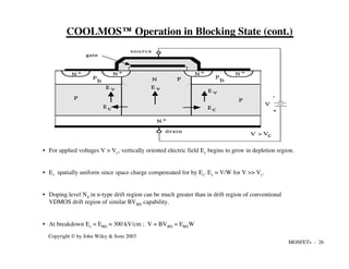MOSFETs - 26
Copyright © by John Wiley & Sons 2003
COOLMOS™ Operation in Blocking State (cont.)
• For applied voltages V > Vc, vertically oriented electric field Ev begins to grow in depletion region.
• Ev spatially uniform since space charge compensated for by Ec. Ev ≈ V/W for V >> Vc.
• Doping level Nd in n-type drift region can be much greater than in drift region of conventional
VDMOS drift region of similar BVBD capability.
• At breakdown Ev = EBD ≈ 300 kV/cm ; V = BVBD = EBDW
N +
N +
N +
N +
N +
s o u r c e
drain
gate
c o n d
u c t o r
P
P
N
+
-
E c E c
Vc
V >
V
E v E v
E v
P
P
b
P
b
 
