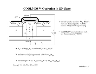 MOSFETs - 27
Copyright © by John Wiley & Sons 2003
COOLMOS™ Operation in ON-State
• On-state specific resistance ARon [Ω-cm2]
much less than comparable VDMOS
because of higher drift region doping.
• COOLMOS™ conduction losses much
less than comparable VDMOS.
• Ron A = W/(q µnNd) ; Recall that Nd = (e EBD)/(q b)
• Breakdown voltage requirements set W = BVBD/ EBD.
• Substituting for W and Nd yields Ron A = (b BVBD)/(e µn EBD
2)
N+
N+
N+
N+
N+
source
drain
gate
cond
uctor
P
N
+
-
V1
R
L
ID
Ro n P
b
P
b
P
 