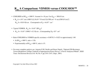MOSFETs - 28
Copyright © by John Wiley & Sons 2003
Ron A Comparison: VDMOS versus COOLMOS™
• COOLMOS at BVBD = 1000 V. Assume b ≈ 10 µm. Use EBD = 300 kV/cm.
• Ron A = (10-3 cm) (1000 V)/[ (9x10-14 F/cm)(12)(1500 cm2 -V-sec)(300 kV/cm)2]
Ron A = 0.014 Ω-cm . Corresponds to Nd = 4x1015 cm-3
• Typical VDMOS, Ron A = 3x10-7 (BVBD)2
• Ron A = 3x10-7 (1000)2 = 0.3 Ω-cm ; Corresponding Nd= 1014 cm3
• Ratio COOLMOS to VDMOS specific resistance = 0.007/0.3 = 0.023 or approximately 1/40
• At BVBD = 600 V, ratio = 1/26.
• Experimentally at BVBD = 600 V, ratio is 1/5.
• For more complete analysis see: Antonio G.M. Strollo and Ettore Napoli, “Optimal ON-Resistance
Versus Breakdown Voltage Tradeoff in Superjunction Power Device: A Novel Analytical Model”, IEEE
Trans. On Electron Devices,Vol. 48, No. 9, pp 2161-2167, (Sept., 2001)
 