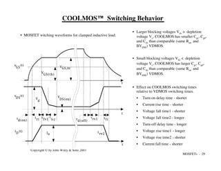 MOSFETs - 29
Copyright © by John Wiley & Sons 2003
COOLMOS™ Switching Behavior
• Larger blocking voltages Vds > depletion
voltage Vc, COOLMOS has smaller Cgs, Cgd,
and Cds than comparable (same Ron and
BVDSS) VDMOS.
• Small blocking voltages Vds < depletion
voltage Vc, COOLMOS has larger Cgs, Cgd,
and Cds than comparable (same Ron and
BVDSS) VDMOS.
• Effect on COOLMOS switching times
relative to VDMOS switching times.
• Turn-on delay time - shorter
• Current rise time - shorter
• Voltage fall time1 - shorter
• Voltage fall time2 - longer
• Turn-off delay time - longer
• Voltage rise time1 - longer
• Voltage rise time2 - shorter
• Current fall time - shorter
VGS,Io
V
GS(th)
t
d(on)
t
fv2
t
ri
t
fv1
i (t)
D
v (t)
D S
Io
t
t
V
DS(on)
V
d
v (t)
GS
t
t
d(off)
trv1
t
rv2
tf i
• MOSFET witching waveforms for clamped inductive load.
 