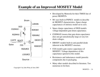 MOSFETs - 34
Copyright © by John Wiley & Sons 2003
Example of an Improved MOSFET Model
RSOURCE
RGATE
RDRAIN1
RDRAIN2
LDRAIN
LGATE
LSOURCE
DGD
CGDMAX
RGDMAX
RDBODY
CGS
M1
Drain
Gate
Source
DBODY
• Developed by Motorola for their TMOS line of
power MOSFETs
• M1 uses built-in PSPICE models to describe
dc MOSFET characteristics. Space charge
capacitances of intrinsic model set to zero.
• Space charge capacitance of DGD models
voltage-dependent gate-drain capacitance.
• CGDMAX insures that gate-drain capacitance
does not get unrealistically large at very low
drain voltages.
• DBODY models built-in anti-parallel diode
inherent in the MOSFET structure.
• CGS models gate-source capacitance of
MOSFET. Voltage dependence of this
capacitance ignored in this model.
• Resistances and inductances model parasitic
components due to packaging.
• Many other models described in literature. Too
numerous to list here.
 