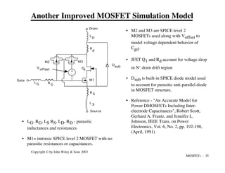 MOSFETs - 35
Copyright © by John Wiley & Sons 2003
+
-
Drain
Gate
Source
R
G
LG
R S
R
d
L
D
L S
Dsub
M1
M2 M3
Voffset Q
1
• M2 and M3 are SPICE level 2
MOSFETs used along with Voffset to
model voltage dependent behavior of
Cgd.
• JFET Q1 and Rd account for voltage drop
in N- drain drift region
• Dsub is built-in SPICE diode model used
to account for parasitic anti-parallel diode
in MOSFET structure.
• Reference - "An Accurate Model for
Power DMOSFETs Including Inter-
electrode Capacitances", Robert Scott,
Gerhard A. Frantz, and Jennifer L.
Johnson, IEEE Trans. on Power
Electronics, Vol. 6, No. 2, pp. 192-198,
(April, 1991)
• LG, RG, LS RS, LD, RD - parasitic
inductances and resistances
• M1= intrinsic SPICE level 2 MOSFET with no
parasitic resistances or capacitances.
Another Improved MOSFET Simulation Model
 