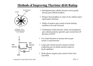 SCRs -12
Copyright © by John Wiley & Sons 2002
main
thyristor
pilot
thyristor
K
G
A
• Use of pilot thyristor to increase turn-on gate
current to main thyristor.
• Larger gate current increases amount of initial
conducting area of cathode and thus improves
diF/dt capabiities.
• Diode allowes negative gate current to flow from
main SCR.
wafer
distributed
gate
cathode area
(metallization
not shown)
• Interdigitated gate-cathode structure used to greatly
increase gate-cathode periphery.
• Distance from periphery to center of any cathode region
significantly shortened.
• Ability of negative gate current to break latching
condition in on-state increased.
• Combination of pilot thyristor, diode, and iterdigitated
gate-cathode geometry tgermed a gate-assisted turn-off
thyristor or GATT
Methods of Improving Thyristor di/dt Rating
 