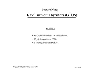 GTOs - 1
Copyright © by John Wiley & Sons 2003
Gate Turn-off Thyristors (GTOS)
Lecture Notes
OUTLINE
• GTO construction and I-V characteristics.
• Physical operation of GTOs.
• Switching behavior of GTOS
 