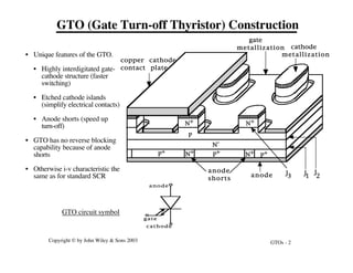 GTOs - 2
Copyright © by John Wiley & Sons 2003
anode
shorts
N+
P+
N-
P
P
+
P+
N+
N+ N+
copper cathode
contact plate
anode
cathode
metallization
gate
metallization
J3
J
2
J1
anode
cathode
gate
GTO (Gate Turn-off Thyristor) Construction
GTO circuit symbol
• Unique features of the GTO.
• Highly interdigitated gate-
cathode structure (faster
switching)
• Etched cathode islands
(simplify electrical contacts)
• Anode shorts (speed up
turn-off)
• GTO has no reverse blocking
capability because of anode
shorts
• Otherwise i-v characteristic the
same as for standard SCR
 