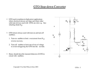GTOs - 5
Copyright © by John Wiley & Sons 2003
• GTO used in medium-to-high power applications
where electrical stresses are large and where other
solid state devices used with GTOs are slow e.g. free-
wheeling diode D F.
• GTO almost always used with turn-on and turn-off
snubbers.
1. Turn-on snubber to limit overcurrent from D F
reverse recovery.
2. Turn-off snubber to limit rate-of-rise of voltage
to avoid retriggering the GTO into the on-state.
• Hence should describe transient behavior of GTO in
circuit with snubbers.
GTO Step-down Converter
D
f
I
o
C
s
R
s
D
s
L
s
+
-
V
d
 
