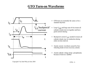 GTOs - 6
Copyright © by John Wiley & Sons 2003
IG
M
I
GT
tw
1
iG
i
A
t
t
t
d
v
A
K
t
t
v
GK
"backporch"
current
• GTO turn on essentially the same as for a
standard thyristor
• Large IGM and large rate-of-rise insure all
cathode islands turn on together and have
good current sharing.
• Backporch current I GT needed to insure all
cathode islands stay in conduction during
entire on-time interval.
• Anode current overshoot caused by free-
wheeling diode reverse recovery current.
• Anode-cathode voltage drops precipitiously
because of turn-on snubber
GTO Turn-on Waveforms
 
