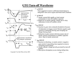 GTOs - 7
Copyright © by John Wiley & Sons 2003
GTO Turn-off Waveforms
IG
T
t
v
A
K
i
A
i G
t
t
t
tw
2
ttail
t
f i
t s
tg
q
v
G
K V
G G
-
V
d
d v
d t
d v
d t
m a x
<
Io
approximate
waveform
for analysis
purposes
approximate waveform
for analysis purposes
• ts interval
Time required to remove sufficient stored charge to
bring BJTs into active region and break latch condition
• tfi interval
1. Anode current falls rapidly as load current
commutates to turn-off snubber capacitor
2. Rapid rise in anode-cathode voltage due to stray
inductance in turn-off snubber circuit
• tw2 interval
1. Junction J3 goes into avalanche breakdown because
of inductance in trigger circuit. Permits negative gate
current to continuing flowing and sweeping out
charge from p2 layer.
2. Reduction in gate current with time means rate of
anode current commutation to snubber capacitor
slows. Start of anode current tail.
• ttail interval
1. Junction J3 blocking, so anode current = negative
gate current. Long tailing time required to remove
remaining stored charge.
2. Anode-cathode voltage growth governed by turn-off
snubber.
3. Most power dissipation occurs during tailing time.
 