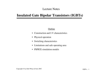 IGBTs - 1
Copyright © by John Wiley & Sons 2003
Insulated Gate Bipolar Transistors (IGBTs)
Lecture Notes
Outline
• Construction and I-V characteristics
• Physical operation
• Switching characteristics
• Limitations and safe operating area
• PSPICE simulation models
 