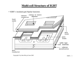 IGBTs - 2
Copyright © by John Wiley & Sons 2003
Multi-cell Structure of IGBT
• IGBT = insulated gate bipolar transistor.
N
+
N
+
N
+ N
+
N -
N+
P
P
gate
oxide
gate
conductor
field
oxide
emitter
conductor
contact to source
diffusion
gate
width
P+ collector
metallization
buffer layer
(not essential)
 