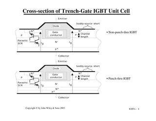IGBTs - 4
Copyright © by John Wiley & Sons 2003
N+
N-
P P
N+ N+
Collector
Emitter
Gate
conductor
Oxide
Parasitic
SCR
Channel
length
boddy-source short
I D
I
D
P+
Cross-section of Trench-Gate IGBT Unit Cell
N-
P P
N+ N+
Collector
Emitter
Gate
conductor
Oxide
Parasitic
SCR
Channel
length
boddy-source short
I
D
I
D
P
+
• Non-punch-thru IGBT
• Punch-thru IGBT
 