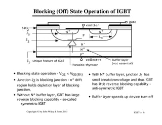 IGBTs - 6
Copyright © by John Wiley & Sons 2003
Blocking (Off) State Operation of IGBT
• With N+ buffer layer, junction J1 has
small breakdownvoltage and thus IGBT
has little reverse blocking capability -
anti-symmetric IGBT
• Buffer layer speeds up device turn-off
• Blocking state operation - VGE < VGE(th)
• Junction J2 is blocking junction - n+ drift
region holds depletion layer of blocking
junction.
• Without N+ buffer layer, IGBT has large
reverse blocking capability - so-called
symmetric IGBT
P
+
N -
N
+
P
N
+
N
+
emitter
gate
collector
S i O
2
J
2
J
3
Ls
Parasitic thyristor
Buffer layer
(not essential)
J
1
- Unique feature of IGBT
 