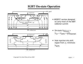 IGBTs - 7
Copyright © by John Wiley & Sons 2003
IGBT On-state Operation
P
+
N
-
N
+
P
N
+
N
+
emitter
gate
collector
lateral (spreading)
resistance
+
+ +
+ +
+ +
+
P
+
N -
N
+
P
N
+
N
+
collector
emitter
gate
• MOSFET section designed
to carry most of the IGBT
collector current
• On-state VCE(on) =
VJ1 + Vdrift + ICRchannel
• Hole injection into drift
region from J1 minimizes
Vdrift.
 