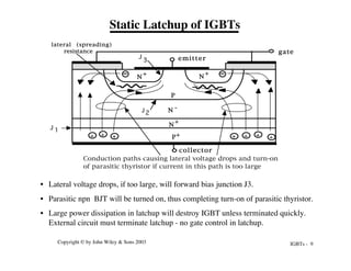 IGBTs - 9
Copyright © by John Wiley & Sons 2003
• Lateral voltage drops, if too large, will forward bias junction J3.
• Parasitic npn BJT will be turned on, thus completing turn-on of parasitic thyristor.
• Large power dissipation in latchup will destroy IGBT unless terminated quickly.
External circuit must terminate latchup - no gate control in latchup.
Static Latchup of IGBTs
P+
N -
N
+
P
N
+
N
+
emitter
gate
collector
lateral (spreading)
resistance
+
+
Conduction paths causing lateral voltage drops and turn-on
of parasitic thyristor if current in this path is too large
+ + + + +
J 1
2
J
3
J
 