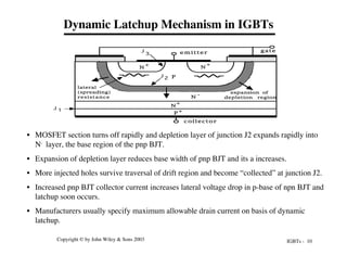 IGBTs - 10
Copyright © by John Wiley & Sons 2003
Dynamic Latchup Mechanism in IGBTs
• MOSFET section turns off rapidly and depletion layer of junction J2 expands rapidly into
N- layer, the base region of the pnp BJT.
• Expansion of depletion layer reduces base width of pnp BJT and its a increases.
• More injected holes survive traversal of drift region and become “collected” at junction J2.
• Increased pnp BJT collector current increases lateral voltage drop in p-base of npn BJT and
latchup soon occurs.
• Manufacturers usually specify maximum allowable drain current on basis of dynamic
latchup.
P +
N
-
N
+
P
N
+
N
+
e m i t t e r gate
collector
lateral
(spreading)
resistance
J 1
2
J
3
J
expansion of
depletion region
 
