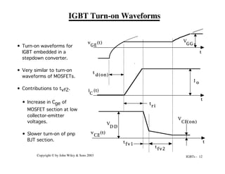IGBTs - 12
Copyright © by John Wiley & Sons 2003
IGBT Turn-on Waveforms
V
GG+
I o
v (t)
GE
i (t)
C
V
D D
v (t)
CE
V
CE(on)
t
d(on)
t
r i
t
fv1
t
t
t
t
fv2
• Turn-on waveforms for
IGBT embedded in a
stepdown converter.
• Very similar to turn-on
waveforms of MOSFETs.
• Contributions to tvf2.
• Increase in Cge of
MOSFET section at low
collector-emitter
voltages.
• Slower turn-on of pnp
BJT section.
 