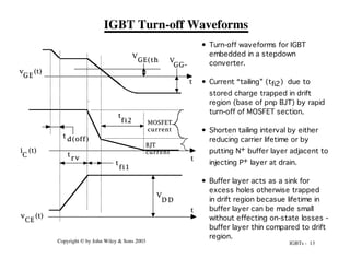 IGBTs - 13
Copyright © by John Wiley & Sons 2003
IGBT Turn-off Waveforms
• Turn-off waveforms for IGBT
embedded in a stepdown
converter.
• Current “tailing” (tfi2) due to
stored charge trapped in drift
region (base of pnp BJT) by rapid
turn-off of MOSFET section.
• Shorten tailing interval by either
reducing carrier lifetime or by
putting N+ buffer layer adjacent to
injecting P+ layer at drain.
• Buffer layer acts as a sink for
excess holes otherwise trapped
in drift region becasue lifetime in
buffer layer can be made small
without effecting on-state losses -
buffer layer thin compared to drift
region.
V
GG-
v (t)
GE
i (t)
C
V
D D
v (t)
CE
t d(off)
t
r v
t
fi1
t
t
t
t
fi2
V
GE(th
)
MOSFET
current
BJT
current
 
