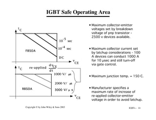 IGBTs - 14
Copyright © by John Wiley & Sons 2003
IGBT Safe Operating Area
i
C
v
CE
10 sec
-5
10 sec
-4
D C
1000 V/ s
m
2000 V/ s
m
m
3000 V/ s
re-applied
d v
CE
d t
FBSOA
RBSOA
i
C
v
CE
• Maximum collector-emitter
voltages set by breakdown
voltage of pnp transistor -
2500 v devices available.
• Maximum collector current set
by latchup considerations - 100
A devices can conduct 1000 A
for 10 µsec and still turn-off
via gate control.
• Maximum junction temp. = 150 C.
• Manufacturer specifies a
maximum rate of increase of
re-applied collector-emitter
voltage in order to avoid latchup.
 