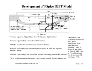 IGBTs - 15
Copyright © by John Wiley & Sons 2003
Development of PSpice IGBT Model
P +
N -
N
+
P
N
+
N
+
drain
s o u r c e
gate
C o x d
C g d j
C d s j
C c e r
C o x s
Cm
Cebj + Cebd
Drain-body or
base-collector
depletion layer
R b
• Reference - "An
Experimentally Verified
IGBT Model
Implemented in the
SABER Circuit
Simulator", Allen R.
Hefner, Jr. and Daniel
M. Diebolt, IEEE Trans.
on Power Electronics,
Vol. 9, No. 5, pp. 532-
542, (Sept., 1994)
• Nonlinear capacitors Cdsj and Ccer due to N-P junction depletion layer.
• Nonlinear capacitor Cebj + Cebd due to P+N+ junction
• MOSFET and PNP BJT are intrinsic (no parasitics) devices
• Nonlinear resistor Rb due to conductivity modulation of N- drain drift region of
MOSFET portion.
• Nonlinear capacitor Cgdj due to depletion region of drain-body junction (N-P junction).
• Circuit model assumes that latchup does not occur and parasitic thyristor does not turn.
 