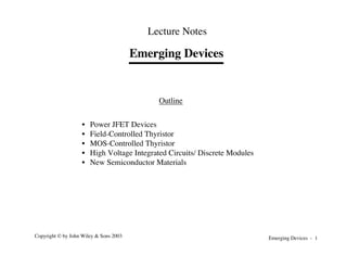 Emerging Devices - 1
Copyright © by John Wiley & Sons 2003
Emerging Devices
Lecture Notes
Outline
• Power JFET Devices
• Field-Controlled Thyristor
• MOS-Controlled Thyristor
• High Voltage Integrated Circuits/ Discrete Modules
• New Semiconductor Materials
 