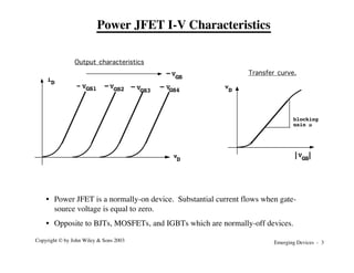 Emerging Devices - 3
Copyright © by John Wiley & Sons 2003
Power JFET I-V Characteristics
iD
vD
S
VGS2
GS1
V
GS3
V GS4
V
VGS
Output characteristics
v
D
S
VGS
blocking
gain µ
Transfer curve.
• Power JFET is a normally-on device. Substantial current flows when gate-
source voltage is equal to zero.
• Opposite to BJTs, MOSFETs, and IGBTs which are normally-off devices.
 