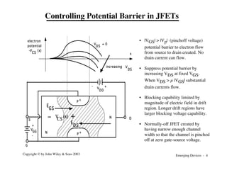 Emerging Devices - 4
Copyright © by John Wiley & Sons 2003
G
S
P
+
P +
V
DD
-
+
V
GG
+
-
V = 0
DS
V
DS
increasing
x
electron
potential
-V (x)
CS
N
N D
E
GS
DS
E
V (x)
CS
Controlling Potential Barrier in JFETs
• |VGS| > |Vp| (pinchoff voltage)
potential barrier to electron flow
from source to drain created. No
drain current can flow.
• Suppress potential barrier by
increasing VDS at fixed VGS.
When VDS > µ |VGS| substantial
drain currents flow.
• Blocking capability limited by
magnitude of electric field in drift
region. Longer drift regions have
larger blocking voltage capability.
• Normally-off JFET created by
having narrow enough channel
width so that the channel is pinched
off at zero gate-source voltage.
 