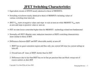 Emerging Devices - 7
Copyright © by John Wiley & Sons 2003
JFET Switching Characteristics
• Equivalent circuits of JFETS nearly identical to those of MOSFETs
• Switching waveforms nearly identical to those of MOSFETs including values of
various switching time intervals
• JFET VGS starts at negative values and steps to zero at turn-on while MOSFET VGS starts
at zero and steps to positive value at turn-on
• FET on-state losses somewhat higher than for MOSFET - technology related not fundamental
• Normally-off JFET (Bipolar static induction transistor or BSIT) switching characteristics
more similar to those of BJT
• Differences between BSIT and BJT observable mainly at turn-off
1. BSIT has no quasi-saturation region and thus only one current fall time (no current tailing) at
turn-off.
2. Overall turn-off times of BSIT shorter than for BJT
3. Differences due to fact that BSIT has no in-line pn junction that can block sweep-out of
excess carriers as does BJT
 