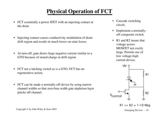 Emerging Devices - 10
Copyright © by John Wiley & Sons 2003
• FCT essentially a power JFET with an injecting contact at
the drain
• Injecting contact causes conductivity modulation of drain
drift region and results in much lower on-state losses
• At turn-off, gate draws large negative current similar to a
GTO because of stored charge in drift region
• FCT not a latching switch as is a GTO. FCT has no
regenerative action.
• FCT can be made a normally-off device by using narrow
channel widths so that zero-bias width gate depletion layer
pinchs off channel.
Physical Operation of FCT
HV
Vcontrol
R1
R2
R1 >> R2 ≈ 1-10 Meg
• Cascode switching
circuit.
• Implement a normally-
off composite switch.
• R1 and R2 insure that
voltage across
MOSFET not overly
large. Permits use of
low voltage-high
current device.
 