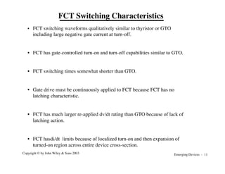 Emerging Devices - 11
Copyright © by John Wiley & Sons 2003
FCT Switching Characteristics
• FCT switching waveforms qualitatively similar to thyristor or GTO
including large negative gate current at turn-off.
• FCT has gate-controlled turn-on and turn-off capabilities similar to GTO.
• FCT switching times somewhat shorter than GTO.
• Gate drive must be continuously applied to FCT because FCT has no
latching characteristic.
• FCT has much larger re-applied dv/dt rating than GTO because of lack of
latching action.
• FCT hasdi/dt limits because of localized turn-on and then expansion of
turned-on region across entire device cross-section.
 
