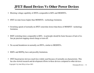 Emerging Devices - 12
Copyright © by John Wiley & Sons 2003
JFET-Based Devices Vs Other Power Devices
• Blocking voltage capability of JFETs comparable to BJTs and MOSFETs.
• JFET on-state losses higher than MOSFETs - technology limitation.
• Switching speeds of normally-on JFET somewhat slower than those of MOSFET - technology
limitation.
• BSIT switching times comparable to BJTs - in principle should be faster because of lack of in-
line pn junction trapping stored charge at turn-off.
• No second breakdown in normally-on JFETs, similar to MOSFETs.
• BSITs and BSIThy have and possibly limitations.
• JFET-based power devices much less widely used because of normally-on characteristic. This
has also slowed research and development efforts in these devices compared to other devices.
 