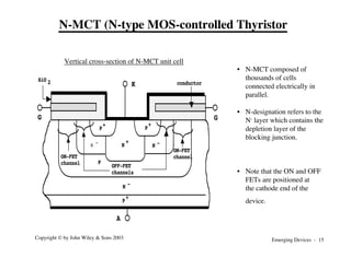 Emerging Devices - 15
Copyright © by John Wiley & Sons 2003
P
+
P+
P
+
N -
N -
N
-
P
N
+
K
G G
A
SiO 2 conductor
OFF-FET
channels
ON-FET
channel
ON-FET
channel
• N-MCT composed of
thousands of cells
connected electrically in
parallel.
• N-designation refers to the
N- layer which contains the
depletion layer of the
blocking junction.
• Note that the ON and OFF
FETs are positioned at
the cathode end of the
device.
Vertical cross-section of N-MCT unit cell
N-MCT (N-type MOS-controlled Thyristor
 