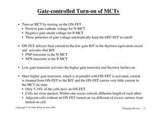 Emerging Devices - 17
Copyright © by John Wiley & Sons 2003
• Turn on MCT by turning on the ON-FET
• Positive gate-cathode voltage for N-MCT
• Negative gate-anode voltage for P-MCT
• These polarities of gate voltage automatically keep the OFF-FET in cutoff.
• ON-FET delivers base current to the low-gain BJT in the thyristor equivalent circuit
and activates that BJT.
• PNP transistor in the N-MCT
• NPN transistor in the P-MCT
• Low-gain transistor activates the higher gain transistor and thyristor latches on.
• Once higher gain transistor, which is in parallel with ON-FET is activated, current
is shunted from ON-FET to the BJT and the ON-FET carries very little current in
the MCT on-state.
• Only 5-10% of the cells have an ON-FET.
• Cells are close-packed. Within one excess carreier diffusion length of each other.
• Adjacent cells without an ON-FET turned on via diffusion of excess carriers from
turned-on cell.
Gate-controlled Turn-on of MCTs
 