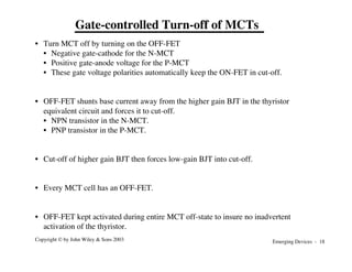 Emerging Devices - 18
Copyright © by John Wiley & Sons 2003
Gate-controlled Turn-off of MCTs
• Turn MCT off by turning on the OFF-FET
• Negative gate-cathode for the N-MCT
• Positive gate-anode voltage for the P-MCT
• These gate voltage polarities automatically keep the ON-FET in cut-off.
• OFF-FET shunts base current away from the higher gain BJT in the thyristor
equivalent circuit and forces it to cut-off.
• NPN transistor in the N-MCT.
• PNP transistor in the P-MCT.
• Cut-off of higher gain BJT then forces low-gain BJT into cut-off.
• Every MCT cell has an OFF-FET.
• OFF-FET kept activated during entire MCT off-state to insure no inadvertent
activation of the thyristor.
 