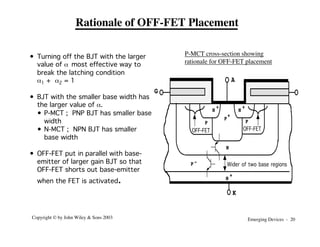 Emerging Devices - 20
Copyright © by John Wiley & Sons 2003
Rationale of OFF-FET Placement
• Turning off the BJT with the larger
value of a most effective way to
break the latching condition
a1 + a2 = 1
• BJT with the smaller base width has
the larger value of a.
• P-MCT ; PNP BJT has smaller base
width
• N-MCT ; NPN BJT has smaller
base width
• OFF-FET put in parallel with base-
emitter of larger gain BJT so that
OFF-FET shorts out base-emitter
when the FET is activated.
P
+
N
+
K
G
A
P-
N
N
+
N
+
P
P
Wider of two base regions
OFF-FET OFF-FET
P-MCT cross-section showing
rationale for OFF-FET placement
 