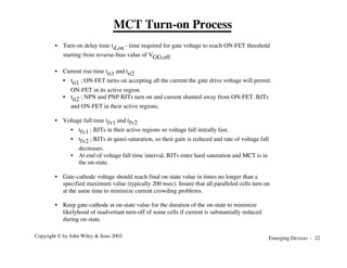 Emerging Devices - 22
Copyright © by John Wiley & Sons 2003
• Turn-on delay time td,on - time required for gate voltage to reach ON-FET threshold
starting from reverse-bias value of VGG,off
• Current rise time tri1 and tri2
• tri1 ; ON-FET turns on accepting all the current the gate drive voltage will permit.
ON-FET in its active region.
• tri2 ; NPN and PNP BJTs turn on and current shunted away from ON-FET. BJTs
and ON-FET in their active regions.
• Voltage fall time tfv1 and tfv2
• tfv1 ; BJTs in their active regions so voltage fall initially fast.
• tfv2 ; BJTs in quasi-saturation, so their gain is reduced and rate of voltage fall
decreases.
• At end of voltage fall time interval, BJTs enter hard saturation and MCT is in
the on-state.
• Gate-cathode voltage should reach final on-state value in times no longer than a
specified maximum value (typically 200 nsec). Insure that all paralleled cells turn on
at the same time to minimize current crowding problems.
• Keep gate-cathode at on-state value for the duration of the on-state to minimize
likelyhood of inadvertant turn-off of some cells if current is substantially reduced
during on-state.
MCT Turn-on Process
 