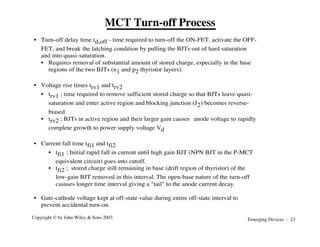 Emerging Devices - 23
Copyright © by John Wiley & Sons 2003
MCT Turn-off Process
• Turn-off delay time td,off - time required to turn-off the ON-FET, activate the OFF-
FET, and break the latching condition by pulling the BJTs out of hard saturation
and into quasi-saturation.
• Requires removal of substantial amount of stored charge, especially in the base
regions of the two BJTs (n1 and p2 thyristor layers).
• Voltage rise times trv1 and trv2
• trv1 ; time required to remove sufficient stored charge so that BJTs leave quasi-
saturation and enter active region and blocking junction (J2) becomes reverse-
biased.
• trv2 ; BJTs in active region and their larger gain causes anode voltage to rapidly
complete growth to power supply voltage Vd
• Current fall time tfi1 and tfi2
• tfi1 ; Initial rapid fall in current until high gain BJT (NPN BJT in the P-MCT
equivalent circuit) goes into cutoff.
• tfi2 ; stored charge still remaining in base (drift region of thyristor) of the
low-gain BJT removed in this interval. The open-base nature of the turn-off
casuses longer time interval giving a "tail" to the anode current decay.
• Gate-cathode voltage kept at off-state value during entire off-state interval to
prevent accidental turn-on.
 