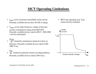 Emerging Devices - 24
Copyright © by John Wiley & Sons 2003
• Imax set by maximum controllable anode current.
Presently available devices have 50-100 A ratings.
• Vmax set by either breakover voltage of thyristor
section or breakdown rating of the OFF-FET.
Presently available devices rated at 600 V. 1000-2000
v devices prototyped.
•
dvDS
dt limited by mechanisms identical to those in
thyristors. Presently available devices rated at 500-
1000 V/sec.
•
diD
dt limited by potential current crowding problems.
Presently available devices rated at 500 A/sec.
• MCT safe operating area. Very
conservatively estimated.
MCT Operating Limitations
V
BO
I
max
Anode
current
Anode-cathode voltage
 