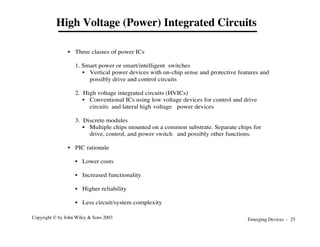 Emerging Devices - 25
Copyright © by John Wiley & Sons 2003
• Three classes of power ICs
1. Smart power or smart/intelligent switches
• Vertical power devices with on-chip sense and protective features and
possibly drive and control circuits
2. High voltage integrated circuits (HVICs)
• Conventional ICs using low voltage devices for control and drive
circuits and lateral high voltage power devices
3. Discrete modules
• Multiple chips mounted on a common substrate. Separate chips for
drive, control, and power switch and possibly other functions.
• PIC rationale
• Lower costs
• Increased functionality
• Higher reliability
• Less circuit/system complexity
High Voltage (Power) Integrated Circuits
 