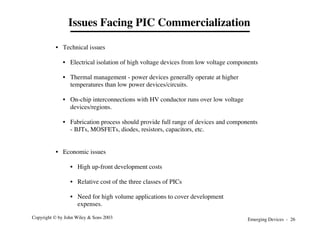 Emerging Devices - 26
Copyright © by John Wiley & Sons 2003
• Technical issues
• Electrical isolation of high voltage devices from low voltage components
• Thermal management - power devices generally operate at higher
temperatures than low power devices/circuits.
• On-chip interconnections with HV conductor runs over low voltage
devices/regions.
• Fabrication process should provide full range of devices and components
- BJTs, MOSFETs, diodes, resistors, capacitors, etc.
• Economic issues
• High up-front development costs
• Relative cost of the three classes of PICs
• Need for high volume applications to cover development
expenses.
Issues Facing PIC Commercialization
 