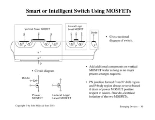 Emerging Devices - 30
Copyright © by John Wiley & Sons 2003
Power
MOSFET
Lateral Logic
Level MOSFET
Diode
Smart or Intelligent Switch Using MOSFETs
N
+ N
+
P
N
+
N
+
P
N
+
N
-
N
+
P
N
+
D
G
S D
G S
S
Vertical Power MOSFET
Lateral Logic
Level MOSFET
P
Diode
• Cross-sectional
diagram of switch.
• Circuit diagram
• Add additional components on vertical
MOSFET wafer as long as no major
process changes required.
• PN junction formed from N- drift region
and P-body region always reverse-biased
if drain of power MOSFET positive
respect to source. Provides electrical
isolation of the two MOSFETs.
 