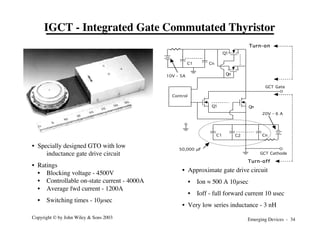 Emerging Devices - 34
Copyright © by John Wiley & Sons 2003
IGCT - Integrated Gate Commutated Thyristor
• Specially designed GTO with low
inductance gate drive circuit
• Ratings
• Blocking voltage - 4500V
• Controllable on-state current - 4000A
• Average fwd current - 1200A
• Switching times - 10µsec
GCT Gate
GCT Cathode
20V - 6 A
Q1 Qn
C1 C2 Cn
Control
50,000 µF
C1 Cn
Q1
Qn
10V - 5A
Turn-on
Turn-off
• Approximate gate drive circuit
• Ion ≈ 500 A 10µsec
• Ioff - full forward current 10 usec
• Very low series inductance - 3 nH
 