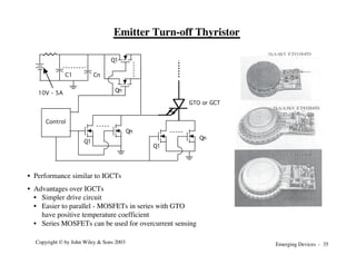 Emerging Devices - 35
Copyright © by John Wiley & Sons 2003
Q1
Qn
Control
C1 Cn
Q1
Qn
10V - 5A
Q1
Qn
GTO or GCT
Emitter Turn-off Thyristor
• Performance similar to IGCTs
• Advantages over IGCTs
• Simpler drive circuit
• Easier to parallel - MOSFETs in series with GTO
have positive temperature coefficient
• Series MOSFETs can be used for overcurrent sensing
 