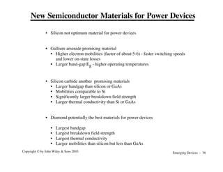 Emerging Devices - 38
Copyright © by John Wiley & Sons 2003
• Silicon not optimum material for power devices
• Gallium arsenide promising material
• Higher electron mobilities (factor of about 5-6) - faster switching speeds
and lower on-state losses
• Larger band-gap Eg - higher operating temperatures
• Silicon carbide another promising materials
• Larger bandgap than silicon or GaAs
• Mobilities comparable to Si
• Significantly larger breakdown field strength
• Larger thermal conductivity than Si or GaAs
• Diamond potentially the best materials for power devices
• Largest bandgap
• Largest breakdown field strength
• Largest thermal conductivity
• Larger mobilities than silicon but less than GaAs
New Semiconductor Materials for Power Devices
 