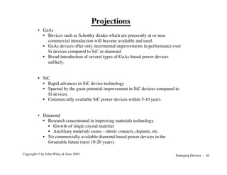 Emerging Devices - 44
Copyright © by John Wiley & Sons 2003
• GaAs
• Devices such as Schottky diodes which are preesently at or near
commercial introduction will become available and used.
• GaAs devices offer only incremental improvements in performance over
Si devices compared to SiC or diamond.
• Broad introduction of several types of GaAs-based power devices
unlikely.
• SiC
• Rapid advances in SiC device technology
• Spurred by the great potential improvement in SiC devices compared to
Si devices.
• Commercially available SiC power devices within 5-10 years.
• Diamond
• Research concentrated in improving materials technology.
• Growth of single crystal material
• Ancilliary materials issues - ohmic contacts, dopants, etc.
• No commercially available diamond-based power devices in the
forseeable future (next 10-20 years).
Projections
 