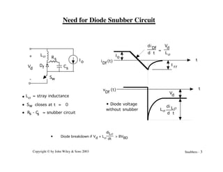 Copyright © by John Wiley & Sons 2003 Snubbers - 3
Need for Diode Snubber Circuit
• Diode breakdown if Vd + Ls
diLs
dt
> BVBD
-
+
Df
Rs
Cs
Ls
V
d
I o
Sw
L = stray inductance
s
S closes at t = 0
w
R - C = snubber circuit
s s
•
•
•
I rr
i
Df
d
d t
V
d
Ls
=
Io
t
t
V
d
i (t)
Df
v (t)
Df
• Diode voltage
without snubber
d
d t
Ls
i Ls
 